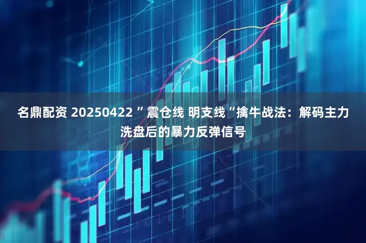 名鼎配资 20250422 ”震仓线 明支线“擒牛战法：解码主力洗盘后的暴力反弹信号