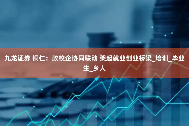 九龙证券 铜仁：政校企协同联动 架起就业创业桥梁_培训_毕业生_乡人