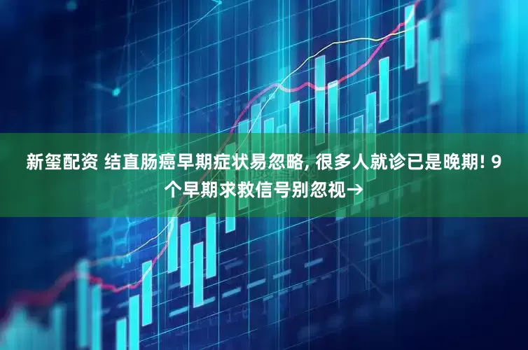 新玺配资 结直肠癌早期症状易忽略, 很多人就诊已是晚期! 9个早期求救信号别忽视→
