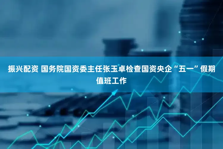 振兴配资 国务院国资委主任张玉卓检查国资央企“五一”假期值班工作