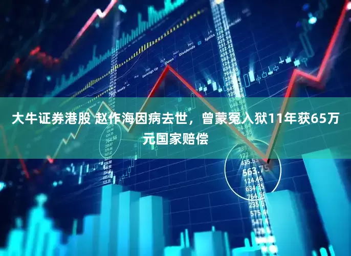 大牛证券港股 赵作海因病去世，曾蒙冤入狱11年获65万元国家赔偿