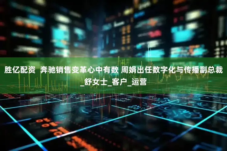 胜亿配资  奔驰销售变革心中有数 周娟出任数字化与传播副总裁_舒女士_客户_运营