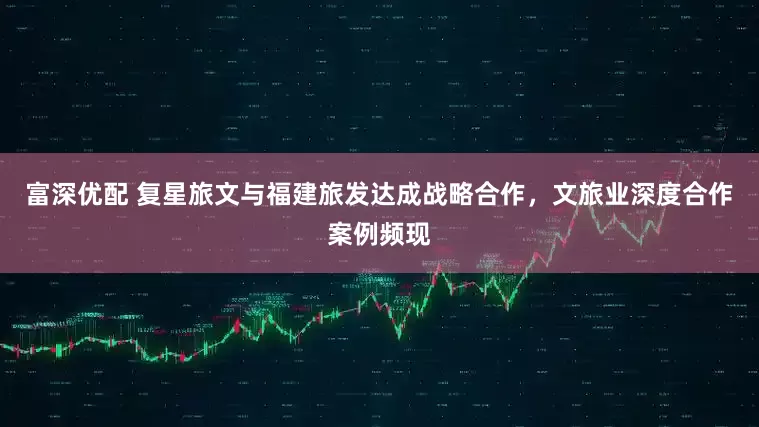 富深优配 复星旅文与福建旅发达成战略合作，文旅业深度合作案例频现