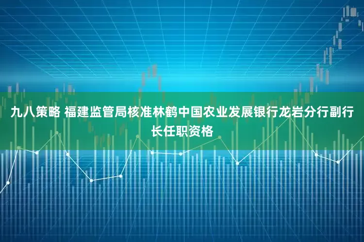 九八策略 福建监管局核准林鹤中国农业发展银行龙岩分行副行长任职资格
