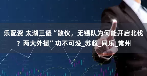 乐配资 太湖三傻“散伙，无锡队为何能开启北伐？两大外援”功不可没_苏超_同乐_常州