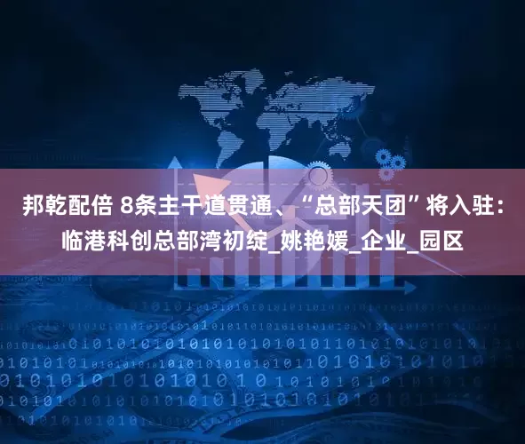 邦乾配倍 8条主干道贯通、“总部天团”将入驻：临港科创总部湾初绽_姚艳媛_企业_园区