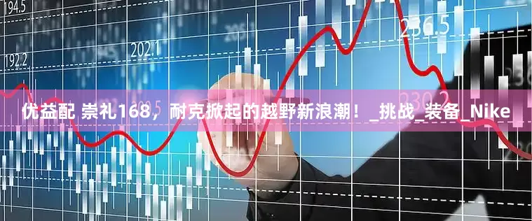 优益配 崇礼168，耐克掀起的越野新浪潮！_挑战_装备_Nike