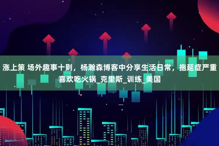 涨上策 场外趣事十则，杨瀚森博客中分享生活日常，拖延症严重喜欢吃火锅_克里斯_训练_美国