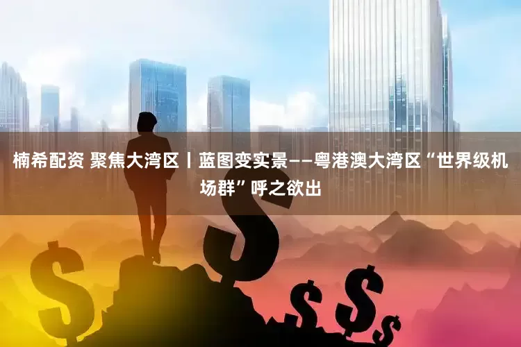 楠希配资 聚焦大湾区丨蓝图变实景——粤港澳大湾区“世界级机场群”呼之欲出