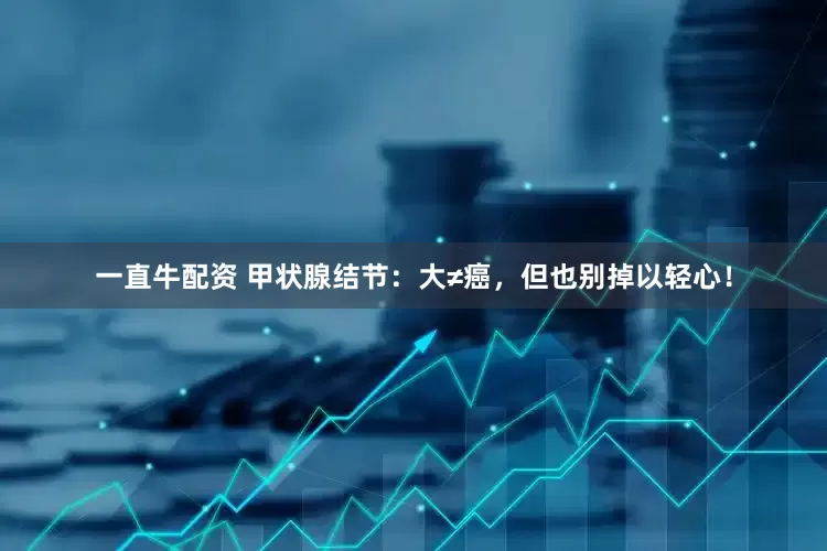 一直牛配资 甲状腺结节：大≠癌，但也别掉以轻心！