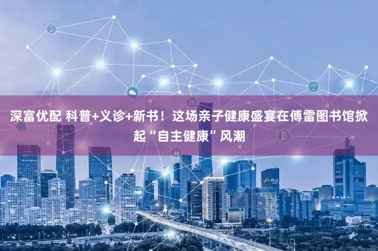 深富优配 科普+义诊+新书！这场亲子健康盛宴在傅雷图书馆掀起“自主健康”风潮