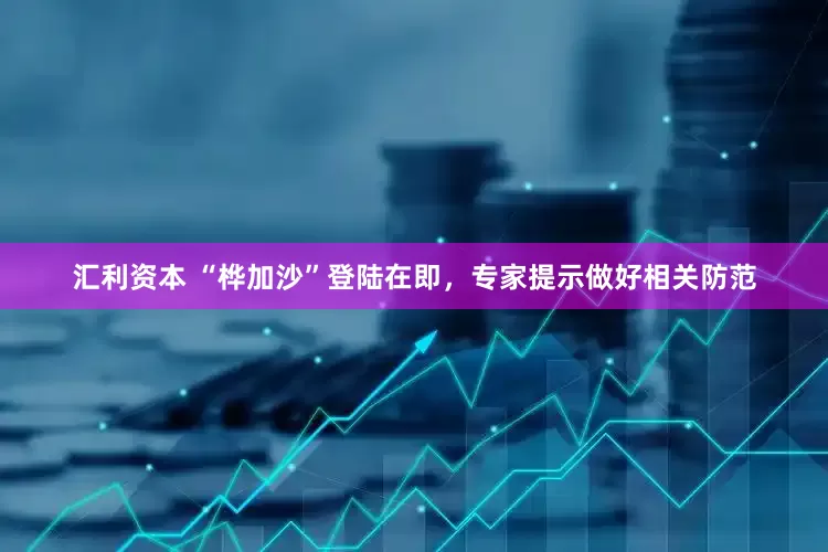 汇利资本 “桦加沙”登陆在即，专家提示做好相关防范
