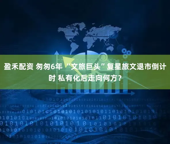 盈禾配资 匆匆6年 “文旅巨头”复星旅文退市倒计时 私有化后走向何方？