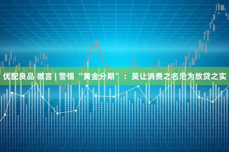 优配良品 微言 | 警惕 “黄金分期” ：莫让消费之名沦为放贷之实
