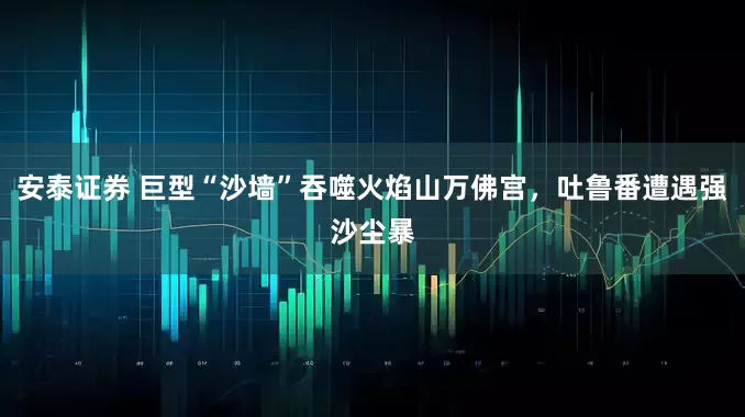 安泰证券 巨型“沙墙”吞噬火焰山万佛宫，吐鲁番遭遇强沙尘暴
