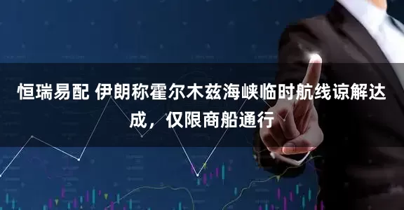 恒瑞易配 伊朗称霍尔木兹海峡临时航线谅解达成，仅限商船通行