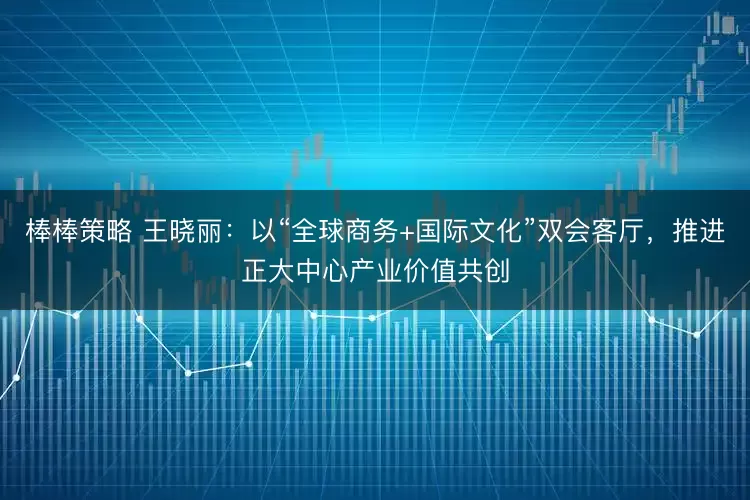 棒棒策略 王晓丽：以“全球商务+国际文化”双会客厅，推进正大中心产业价值共创