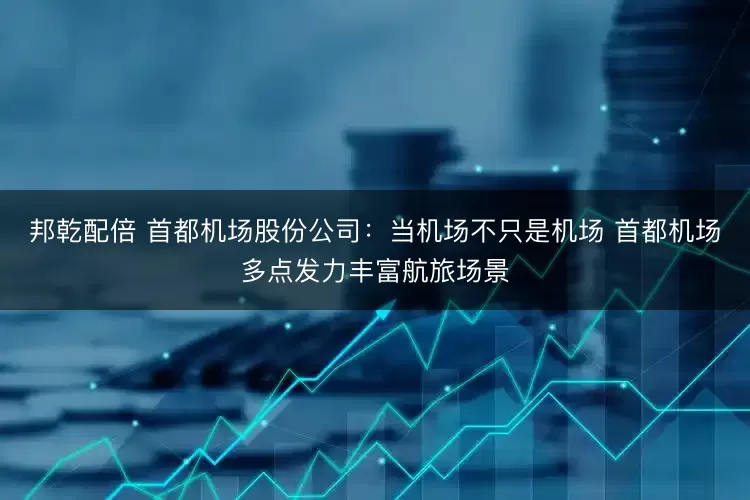 邦乾配倍 首都机场股份公司：当机场不只是机场 首都机场多点发力丰富航旅场景